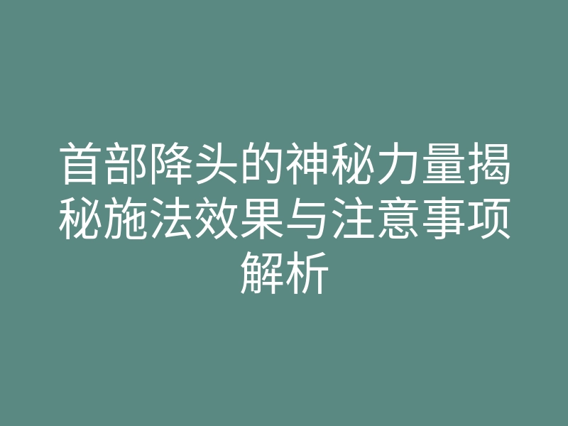 首部降头的神秘力量揭秘施法效果与注意事项解析