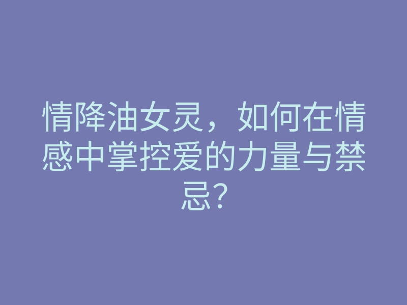 情降油女灵,如何在情感中掌控爱的力量与禁忌?