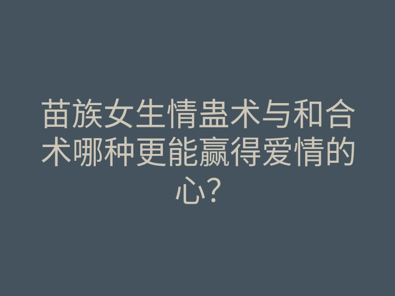 苗族女生情蛊术与和合术哪种更能赢得爱情的心?
