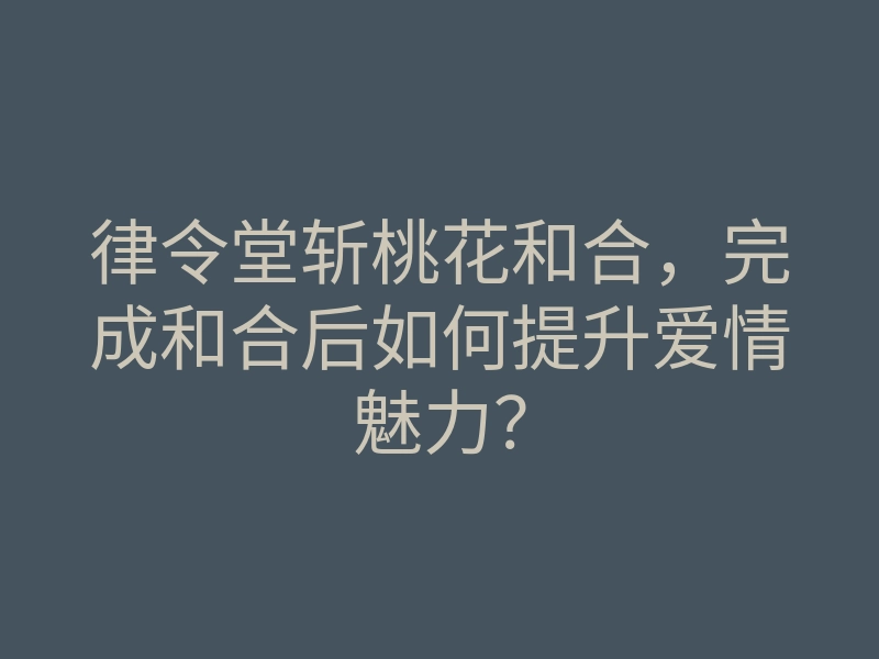 律令堂斩桃花和合,完成和合后如何提升爱情魅力?