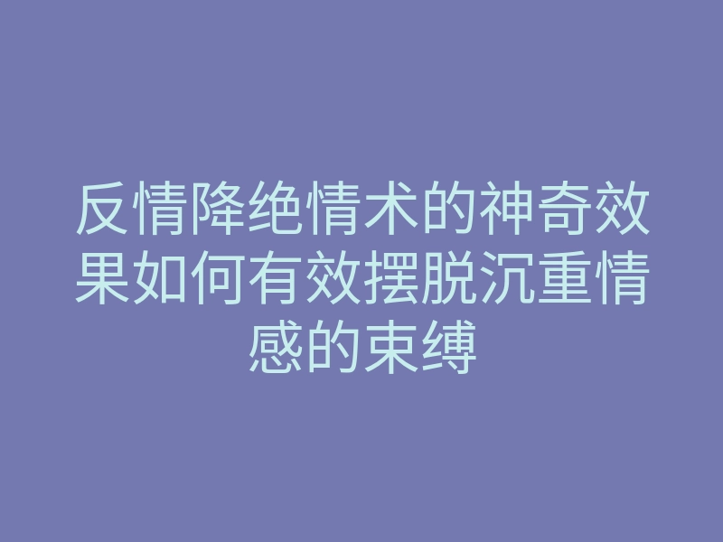 反情降绝情术的神奇效果如何有效摆脱沉重情感的束缚
