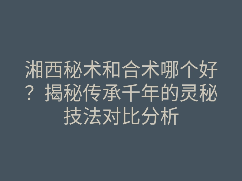 湘西秘术和合术哪个好?揭秘传承千年的灵秘技法对比分析