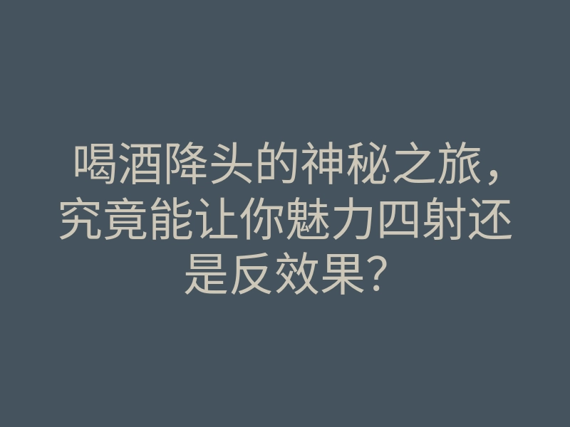 喝酒降头的神秘之旅,究竟能让你魅力四射还是反效果?