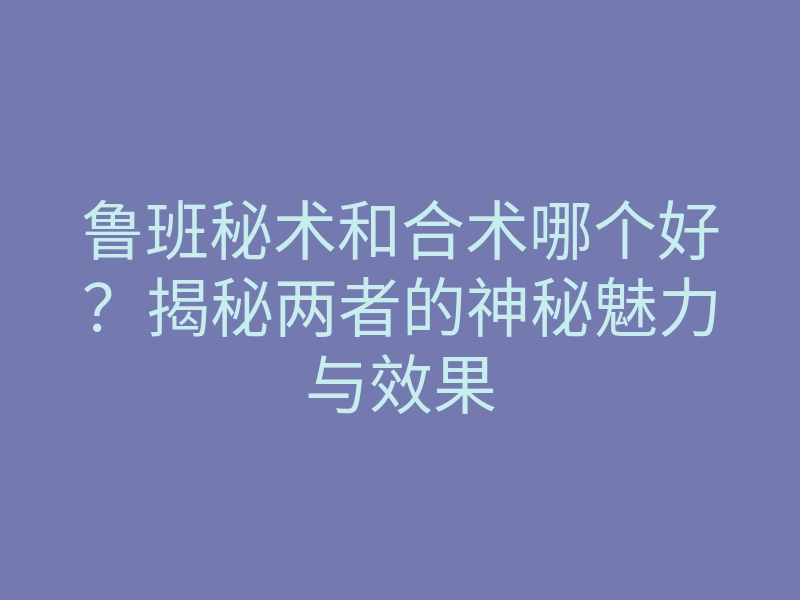 鲁班秘术和合术哪个好?揭秘两者的神秘魅力与效果