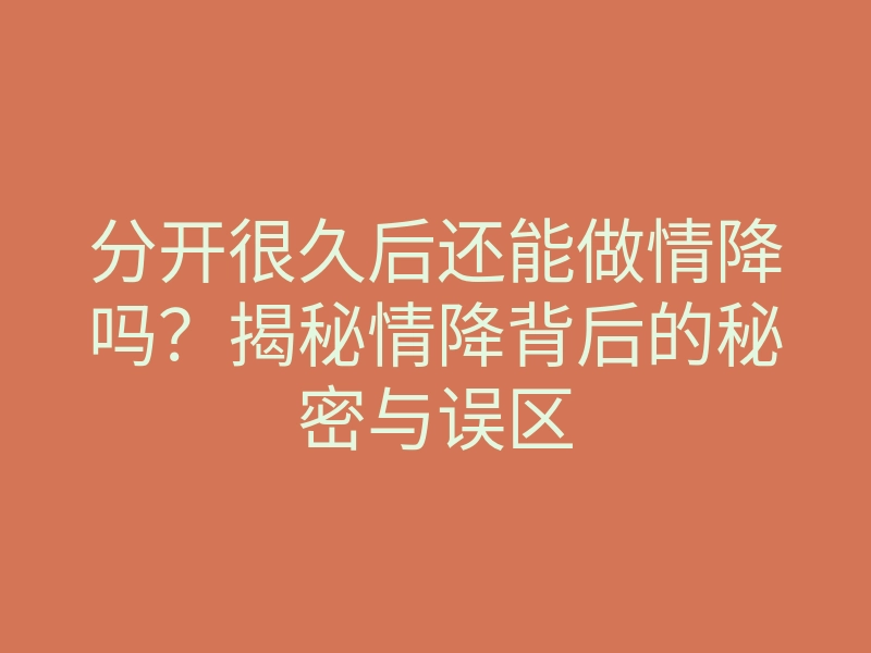 分开很久后还能做情降吗?揭秘情降背后的秘密与误区