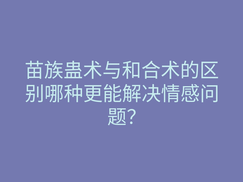 苗族蛊术与和合术的区别哪种更能解决情感问题?