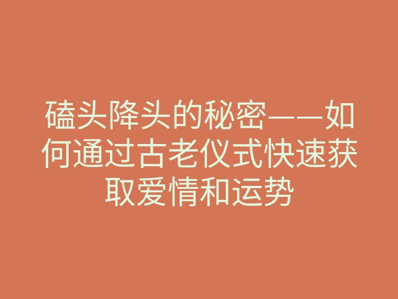 磕头降头的秘密——如何通过古老仪式快速获取爱情和运势