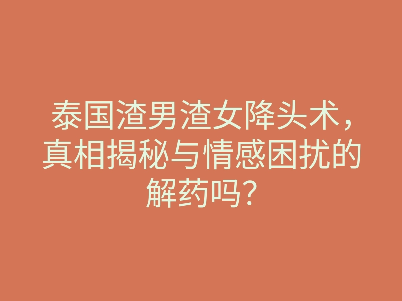 泰国渣男渣女降头术,真相揭秘与情感困扰的解药吗?