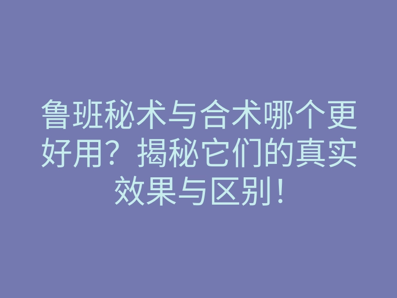 鲁班秘术与合术哪个更好用?揭秘它们的真实效果与区别!