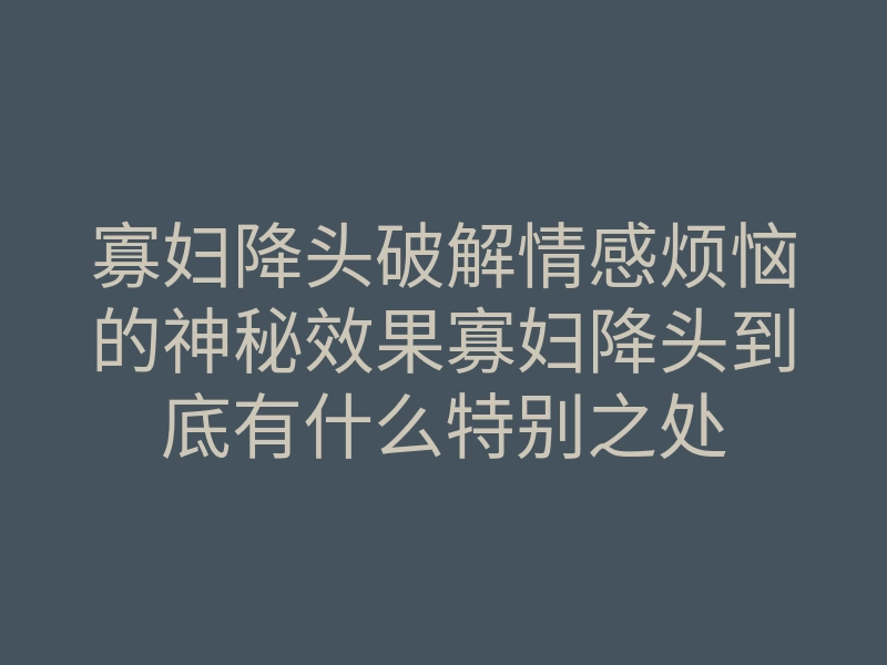 寡妇降头破解情感烦恼的神秘效果寡妇降头到底有什么特别之处