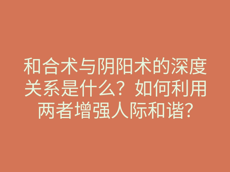 和合术与阴阳术的深度关系是什么？如何利用两者增强人际和谐？