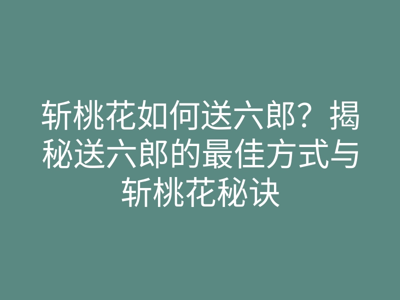 斩桃花如何送六郎?揭秘送六郎的最佳方式与斩桃花秘诀