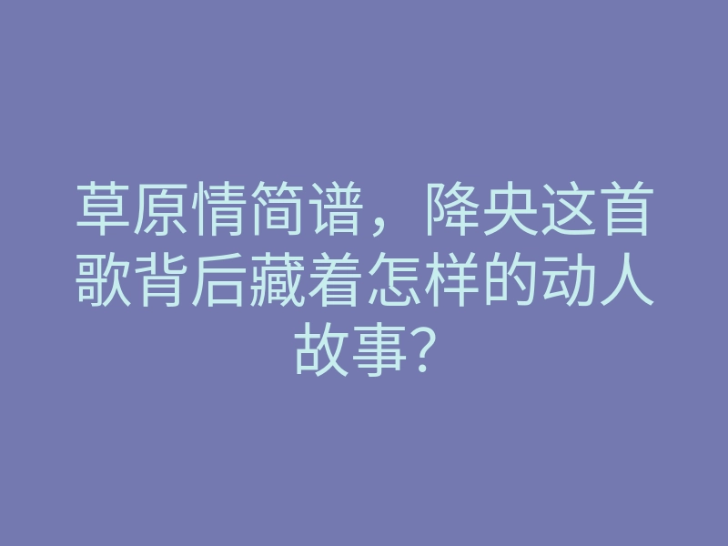 草原情简谱,降央这首歌背后藏着怎样的动人故事?