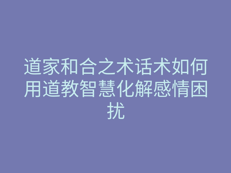 道家和合之术话术如何用道教智慧化解感情困扰