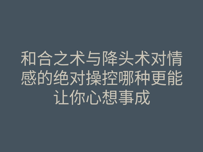 和合之术与降头术对情感的绝对操控哪种更能让你心想事成