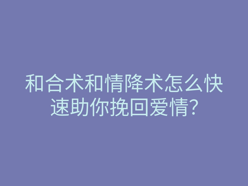 和合术和情降术怎么快速助你挽回爱情？