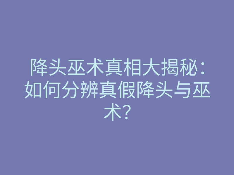 降头巫术真相大揭秘:如何分辨真假降头与巫术?