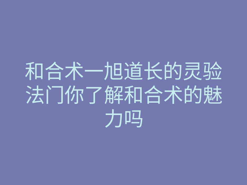 和合术一旭道长的灵验法门你了解和合术的魅力吗