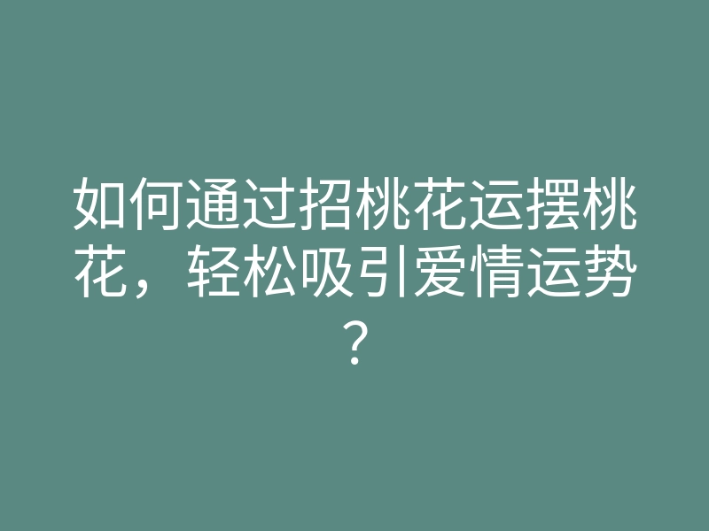 如何通过招桃花运摆桃花，轻松吸引爱情运势？