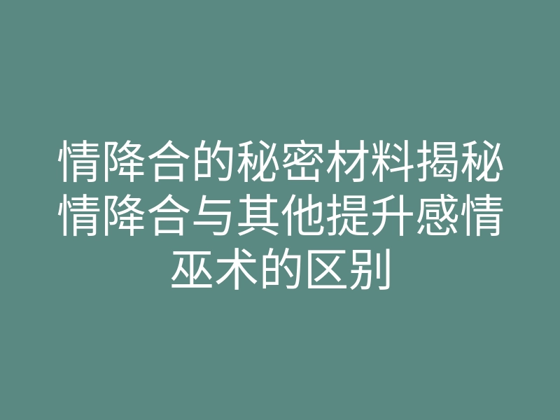 情降合的秘密材料揭秘情降合与其他提升感情巫术的区别