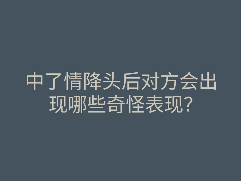 中了情降头后对方会出现哪些奇怪表现?
