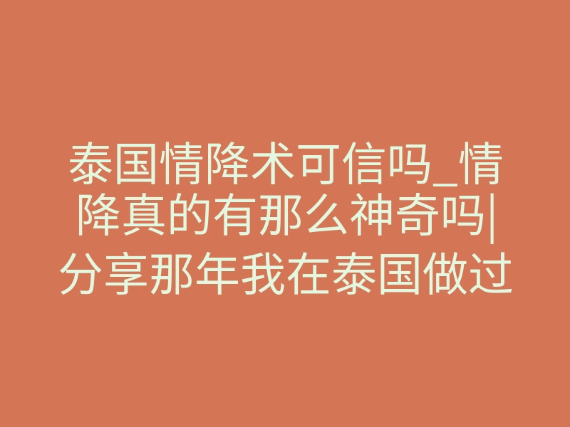 泰国情降术可信吗_情降真的有那么神奇吗|分享那年我在泰国做过的情降术