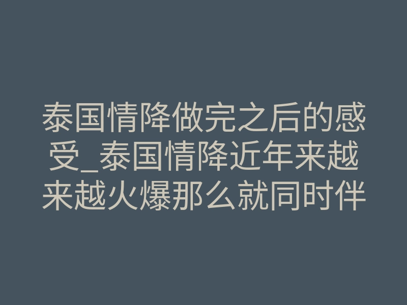 泰国情降做完之后的感受_泰国情降近年来越来越火爆那么就同时伴随来的是鱼龙混杂的市场。那么接下来我说一