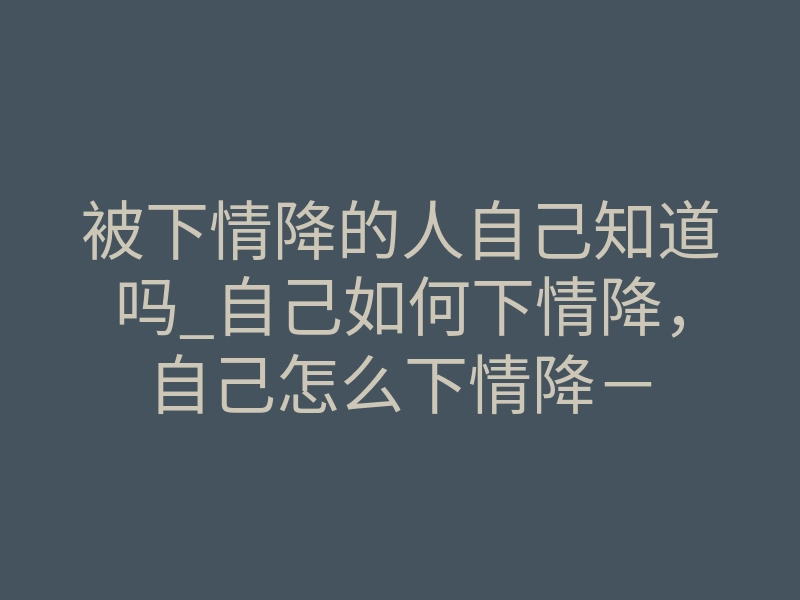 被下情降的人自己知道吗_自己如何下情降,自己怎么下情降-