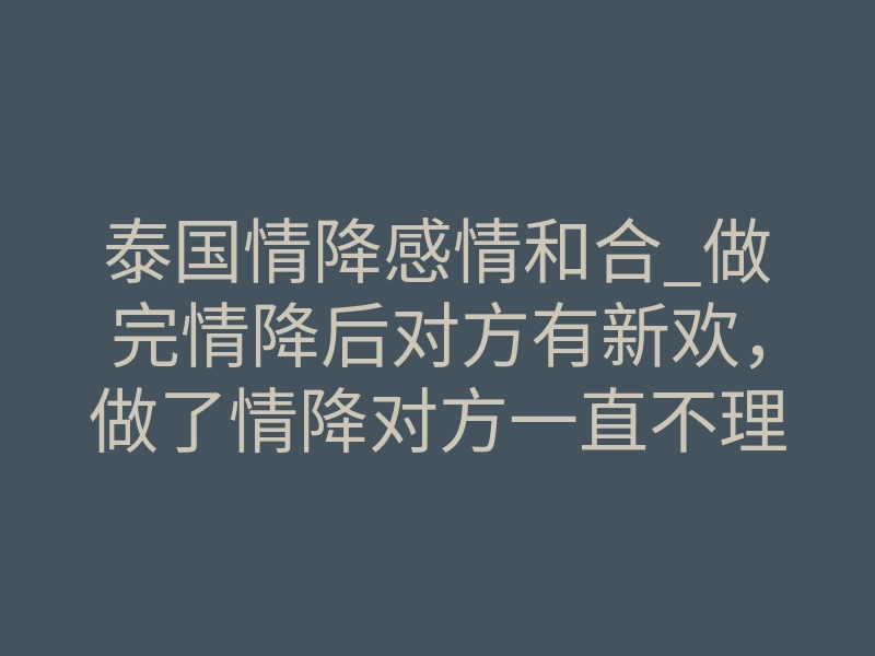 泰国情降感情和合_做完情降后对方有新欢，做了情降对方一直不理，做完情降后情况差了处理方法！