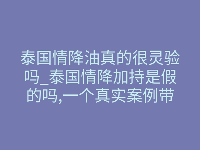 泰国情降油真的很灵验吗_泰国情降加持是假的吗,一个真实案例带你了解