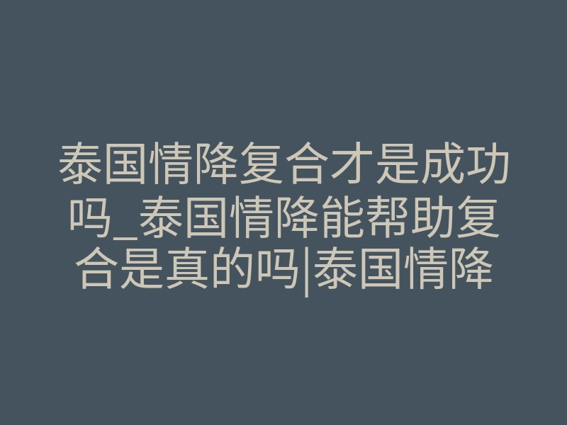 泰国情降复合才是成功吗_泰国情降能帮助复合是真的吗|泰国情降真实情况大揭秘
