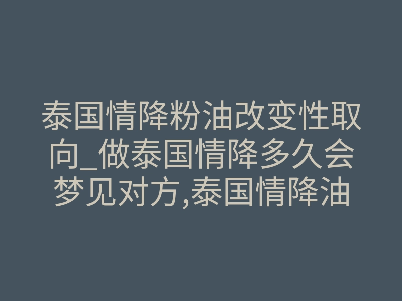 泰国情降粉油改变性取向_做泰国情降多久会梦见对方,泰国情降油：千年历史的灵验秘籍