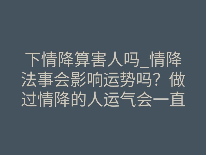 下情降算害人吗_情降法事会影响运势吗?做过情降的人运气会一直差吗