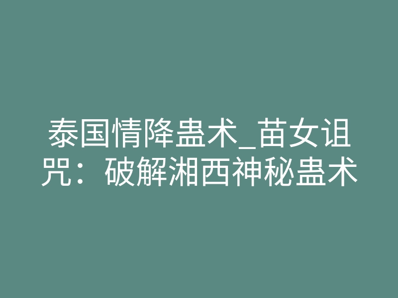 泰国情降蛊术_苗女诅咒:破解湘西神秘蛊术