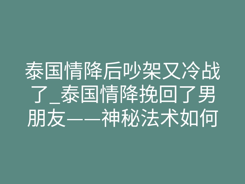 泰国情降后吵架又冷战了_泰国情降挽回了男朋友——神秘法术如何重燃爱情的火焰