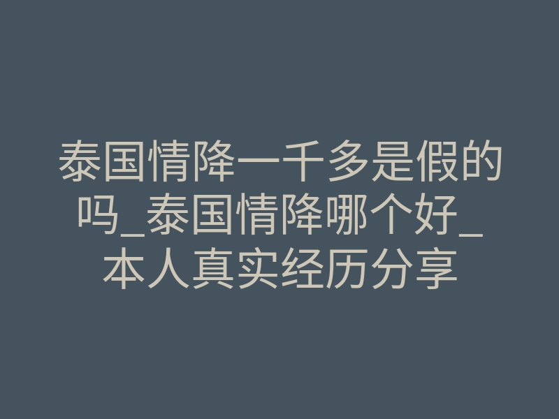 泰国情降一千多是假的吗_泰国情降哪个好_本人真实经历分享