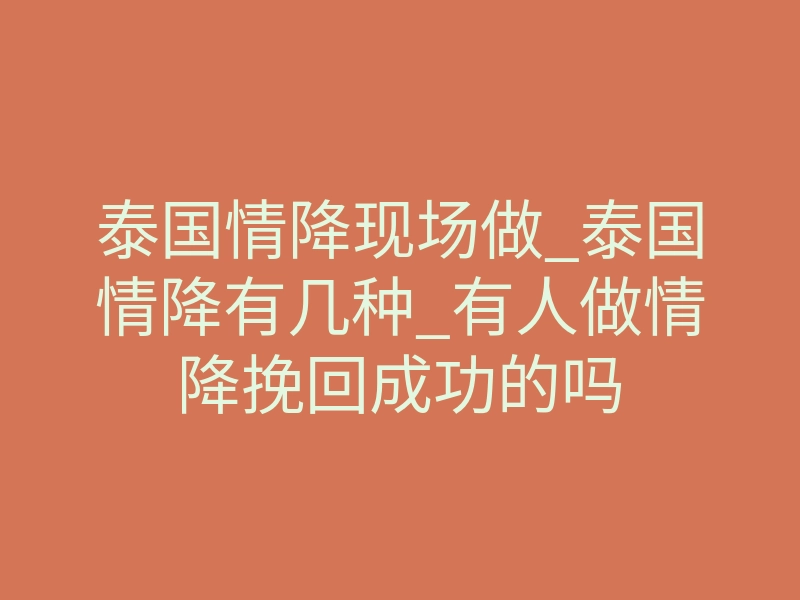 泰国情降现场做_泰国情降有几种_有人做情降挽回成功的吗