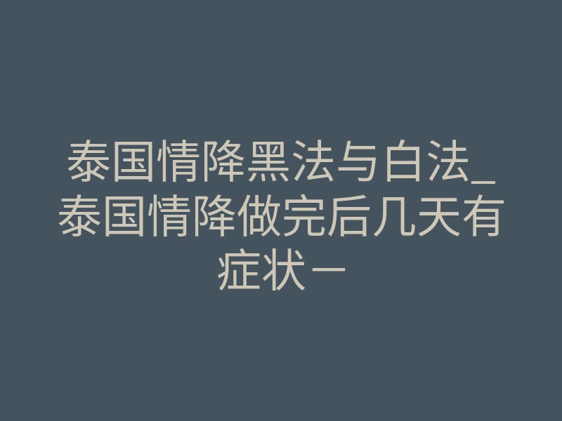 泰国情降黑法与白法_泰国情降做完后几天有症状-