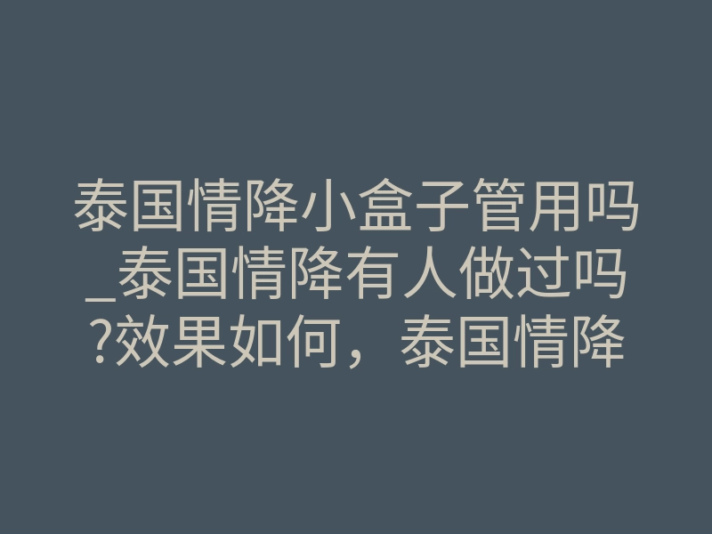 泰国情降小盒子管用吗_泰国情降有人做过吗?效果如何，泰国情降真的有那么神奇吗