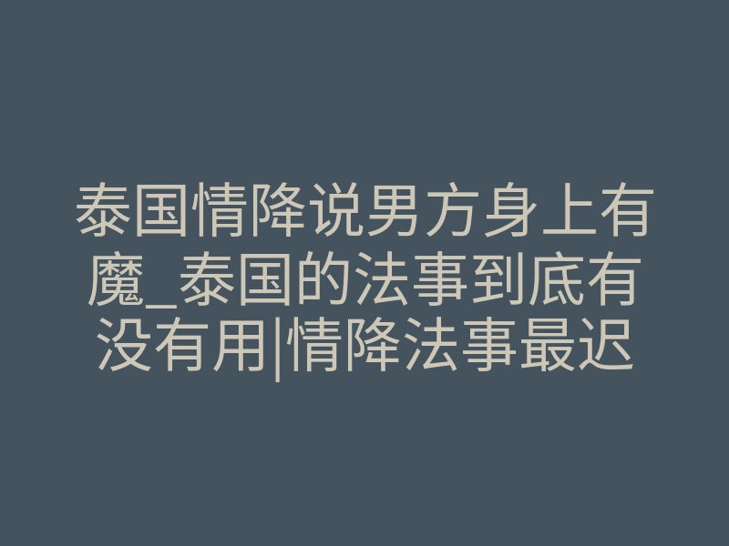 泰国情降说男方身上有魔_泰国的法事到底有没有用|情降法事最迟多久见效
