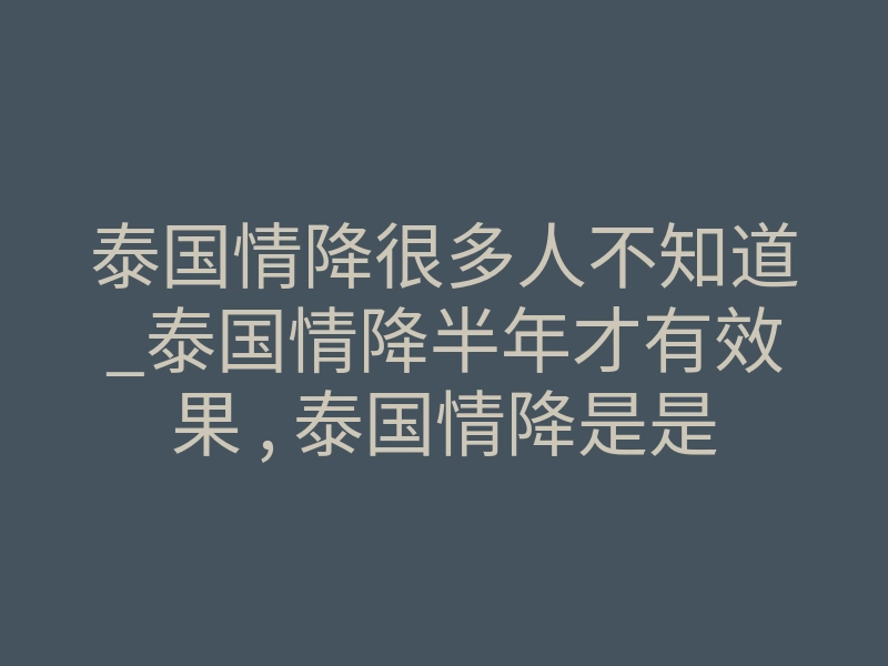 泰国情降很多人不知道_泰国情降半年才有效果 , 泰国情降是是真的吗－