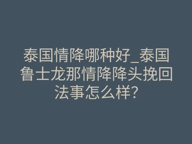 泰国情降哪种好_泰国鲁士龙那情降降头挽回法事怎么样?