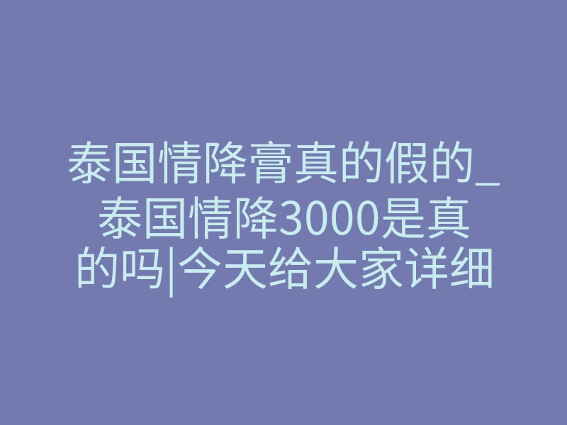泰国情降膏真的假的_泰国情降3000是真的吗|今天给大家详细介绍下情降是否可靠