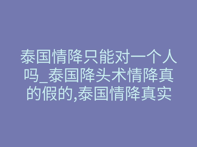 泰国情降只能对一个人吗_泰国降头术情降真的假的,泰国情降真实经历分享给大家