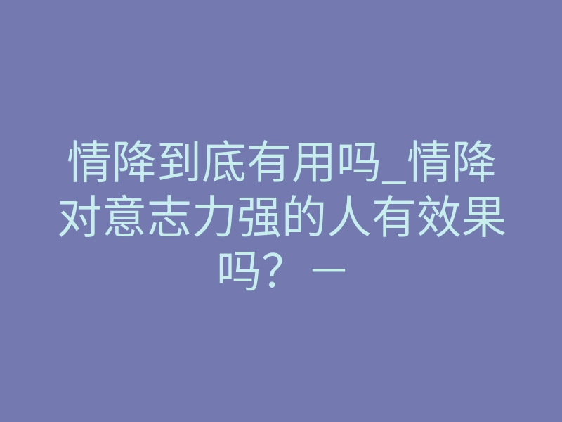 情降到底有用吗_情降对意志力强的人有效果吗?-
