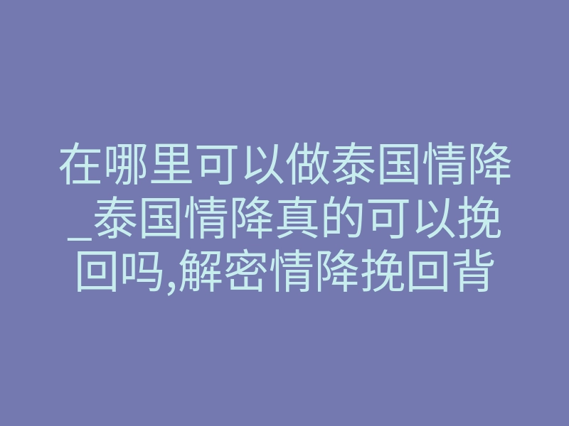 在哪里可以做泰国情降_泰国情降真的可以挽回吗,解密情降挽回背后的真相!