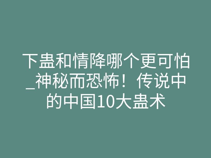 下蛊和情降哪个更可怕_神秘而恐怖！传说中的中国10大蛊术