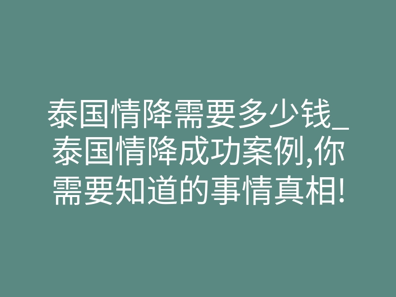 泰国情降需要多少钱_泰国情降成功案例,你需要知道的事情真相!