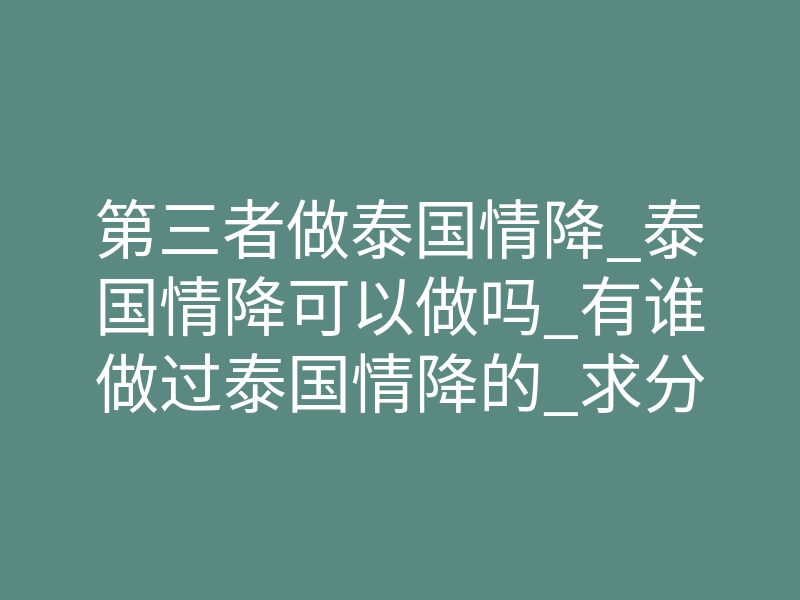 第三者做泰国情降_泰国情降可以做吗_有谁做过泰国情降的_求分享!