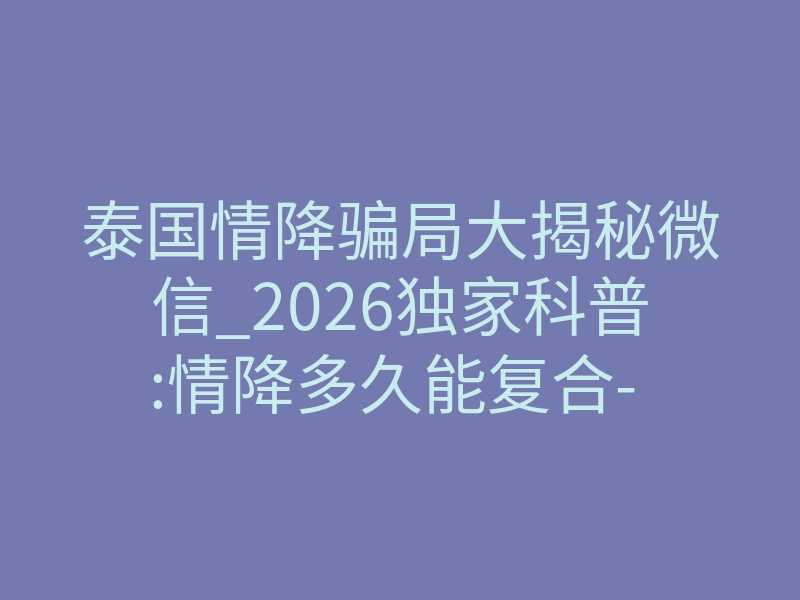 泰国情降骗局大揭秘微信_2026独家科普:情降多久能复合- – 知乎!